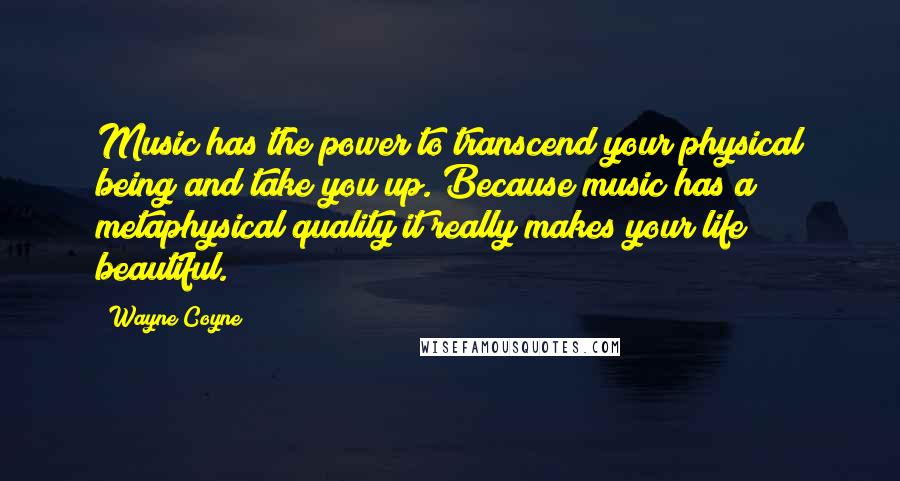 Wayne Coyne Quotes: Music has the power to transcend your physical being and take you up. Because music has a metaphysical quality it really makes your life beautiful.