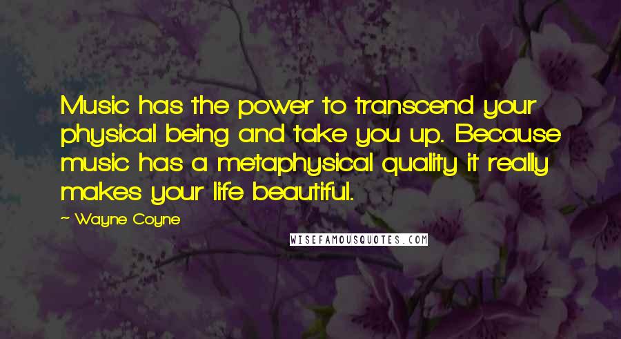 Wayne Coyne Quotes: Music has the power to transcend your physical being and take you up. Because music has a metaphysical quality it really makes your life beautiful.