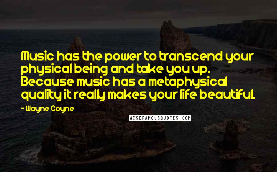 Wayne Coyne Quotes: Music has the power to transcend your physical being and take you up. Because music has a metaphysical quality it really makes your life beautiful.