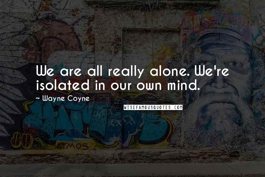 Wayne Coyne Quotes: We are all really alone. We're isolated in our own mind.