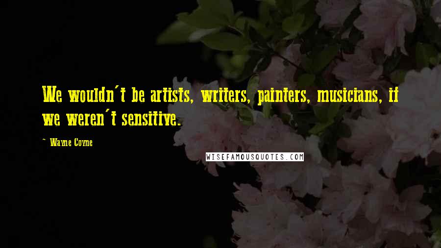 Wayne Coyne Quotes: We wouldn't be artists, writers, painters, musicians, if we weren't sensitive.