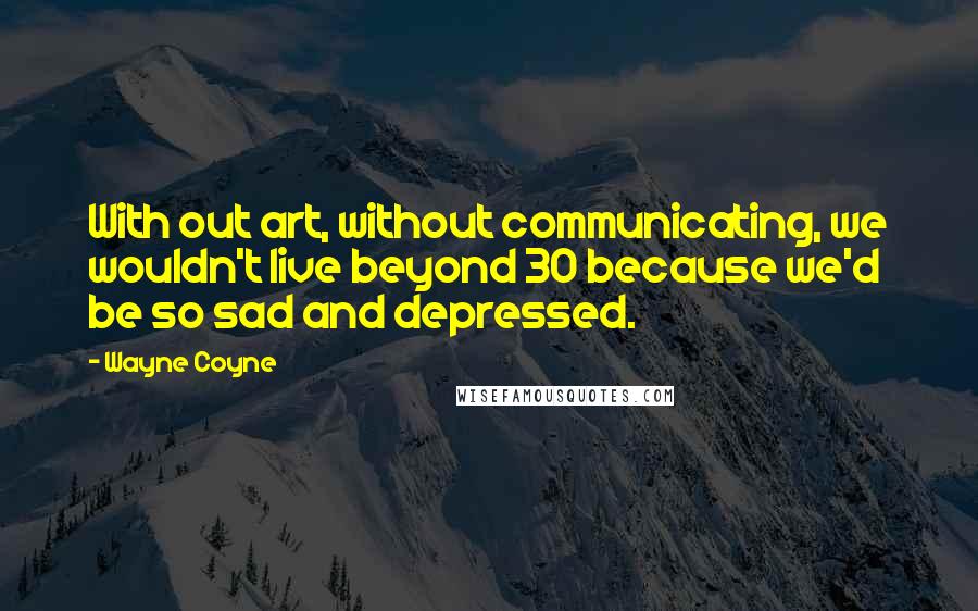 Wayne Coyne Quotes: With out art, without communicating, we wouldn't live beyond 30 because we'd be so sad and depressed.