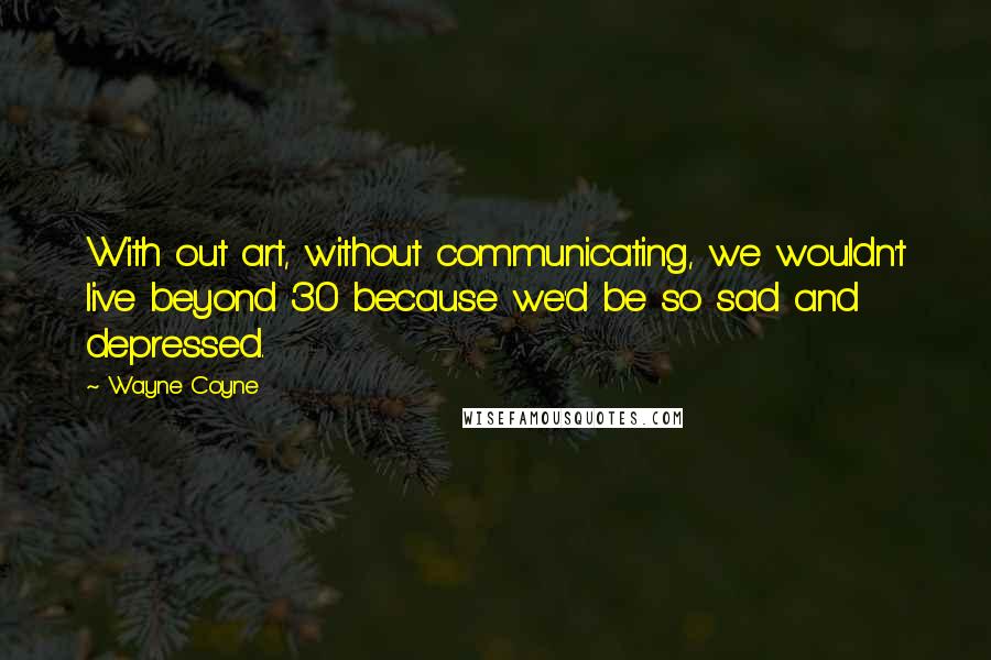 Wayne Coyne Quotes: With out art, without communicating, we wouldn't live beyond 30 because we'd be so sad and depressed.