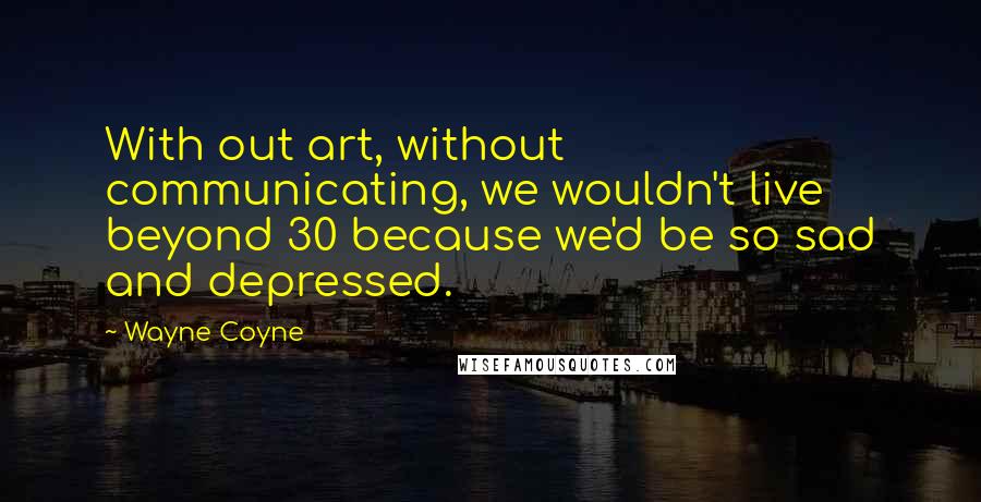 Wayne Coyne Quotes: With out art, without communicating, we wouldn't live beyond 30 because we'd be so sad and depressed.