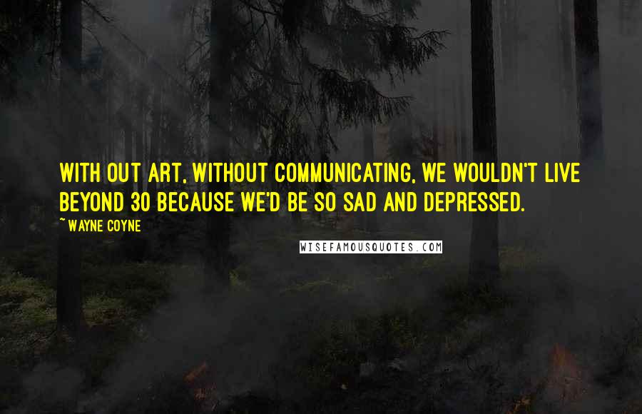 Wayne Coyne Quotes: With out art, without communicating, we wouldn't live beyond 30 because we'd be so sad and depressed.