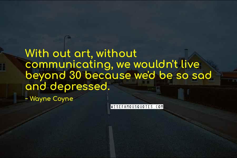 Wayne Coyne Quotes: With out art, without communicating, we wouldn't live beyond 30 because we'd be so sad and depressed.