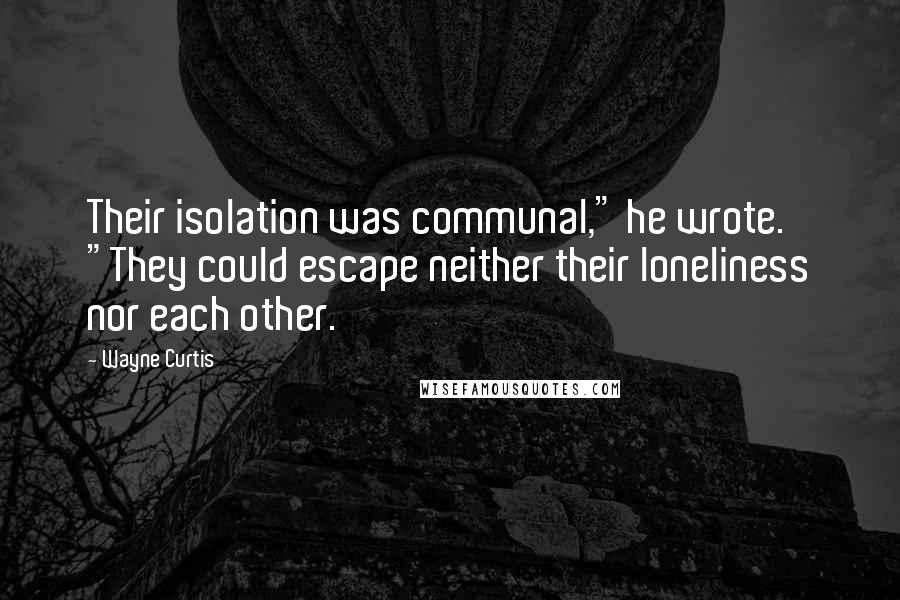 Wayne Curtis Quotes: Their isolation was communal," he wrote. "They could escape neither their loneliness nor each other.