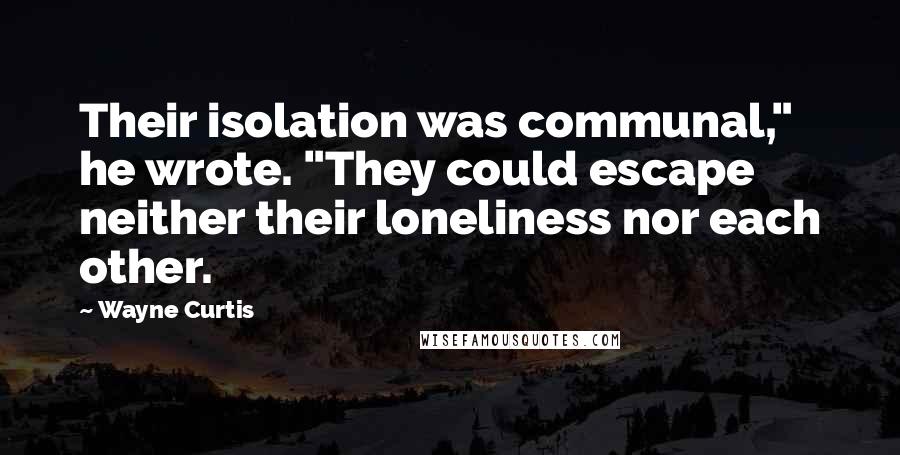 Wayne Curtis Quotes: Their isolation was communal," he wrote. "They could escape neither their loneliness nor each other.