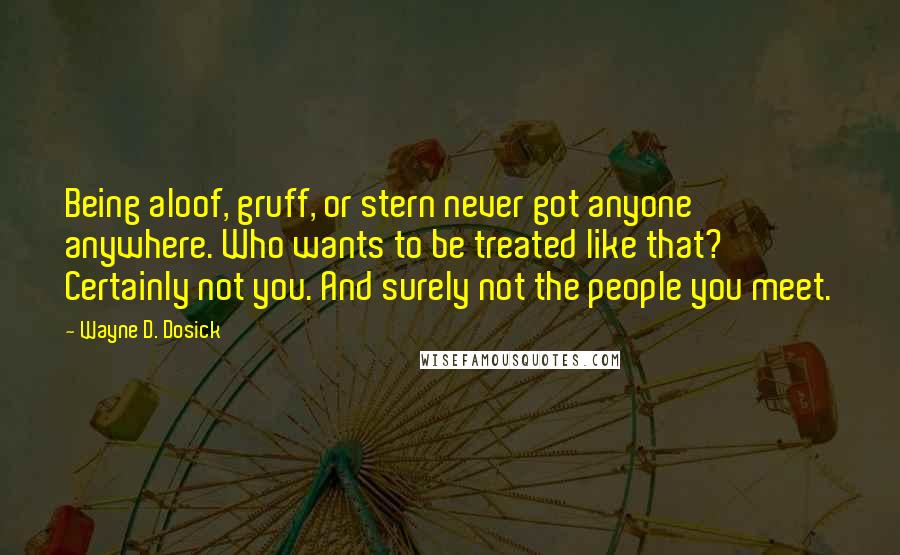 Wayne D. Dosick Quotes: Being aloof, gruff, or stern never got anyone anywhere. Who wants to be treated like that? Certainly not you. And surely not the people you meet.
