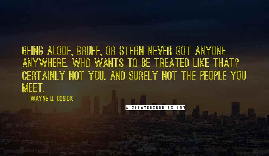 Wayne D. Dosick Quotes: Being aloof, gruff, or stern never got anyone anywhere. Who wants to be treated like that? Certainly not you. And surely not the people you meet.