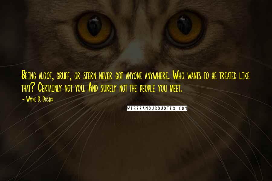 Wayne D. Dosick Quotes: Being aloof, gruff, or stern never got anyone anywhere. Who wants to be treated like that? Certainly not you. And surely not the people you meet.