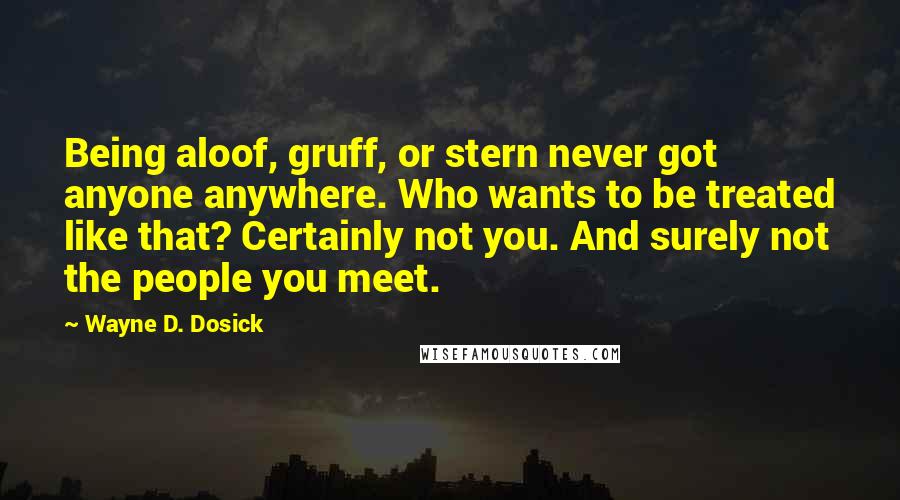 Wayne D. Dosick Quotes: Being aloof, gruff, or stern never got anyone anywhere. Who wants to be treated like that? Certainly not you. And surely not the people you meet.