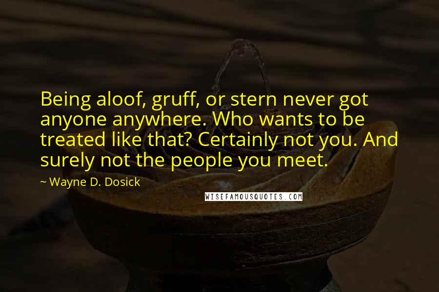 Wayne D. Dosick Quotes: Being aloof, gruff, or stern never got anyone anywhere. Who wants to be treated like that? Certainly not you. And surely not the people you meet.