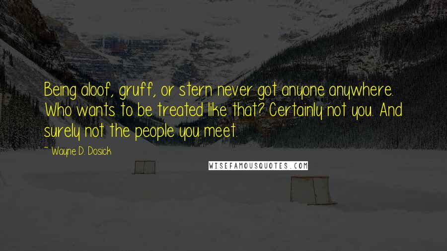 Wayne D. Dosick Quotes: Being aloof, gruff, or stern never got anyone anywhere. Who wants to be treated like that? Certainly not you. And surely not the people you meet.