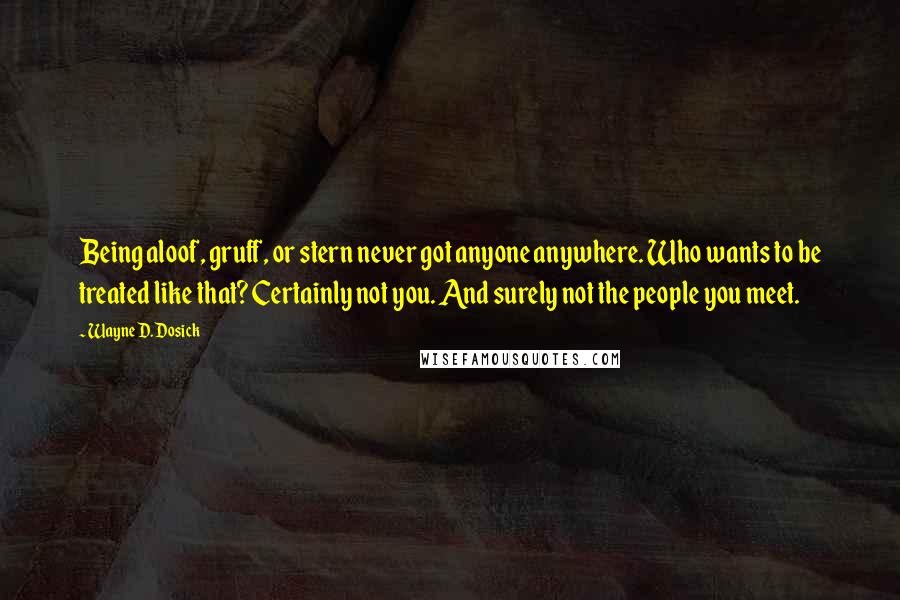 Wayne D. Dosick Quotes: Being aloof, gruff, or stern never got anyone anywhere. Who wants to be treated like that? Certainly not you. And surely not the people you meet.