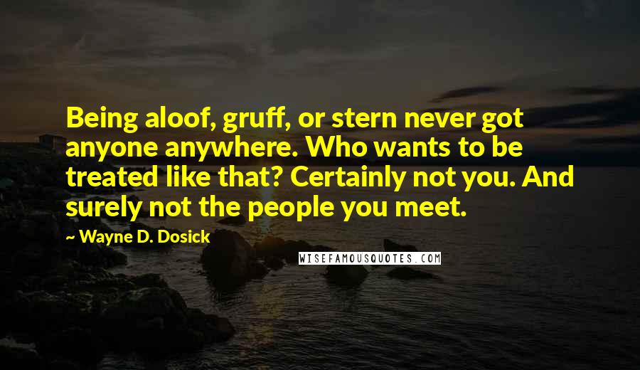 Wayne D. Dosick Quotes: Being aloof, gruff, or stern never got anyone anywhere. Who wants to be treated like that? Certainly not you. And surely not the people you meet.