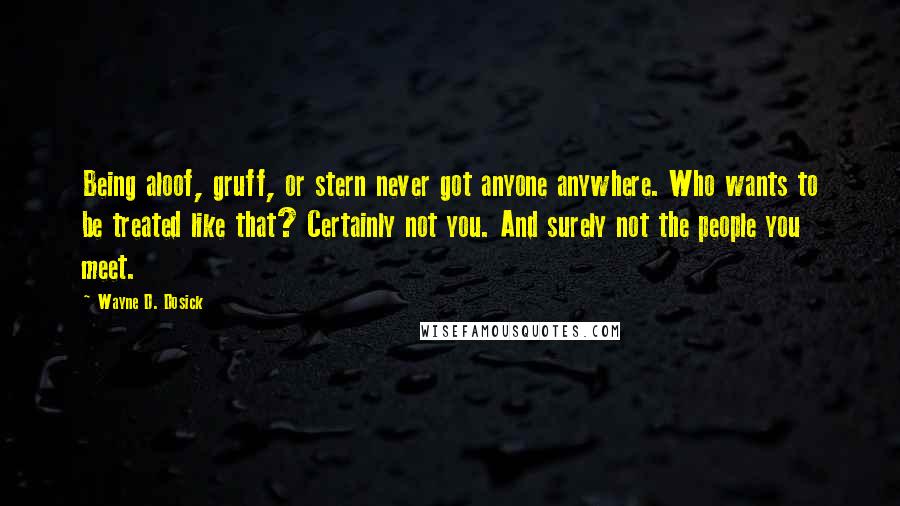 Wayne D. Dosick Quotes: Being aloof, gruff, or stern never got anyone anywhere. Who wants to be treated like that? Certainly not you. And surely not the people you meet.