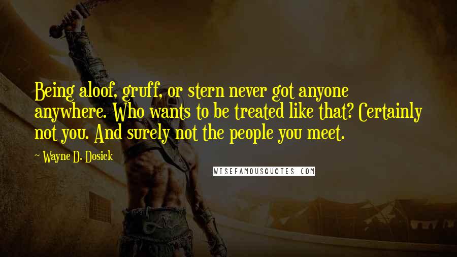 Wayne D. Dosick Quotes: Being aloof, gruff, or stern never got anyone anywhere. Who wants to be treated like that? Certainly not you. And surely not the people you meet.