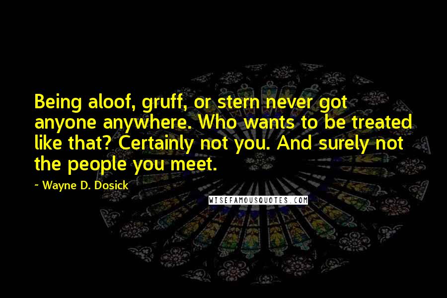 Wayne D. Dosick Quotes: Being aloof, gruff, or stern never got anyone anywhere. Who wants to be treated like that? Certainly not you. And surely not the people you meet.