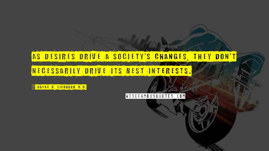 Wayne D. Liebhard, M.D. Quotes: As desires drive a society's changes, they don't necessarily drive its best interests.