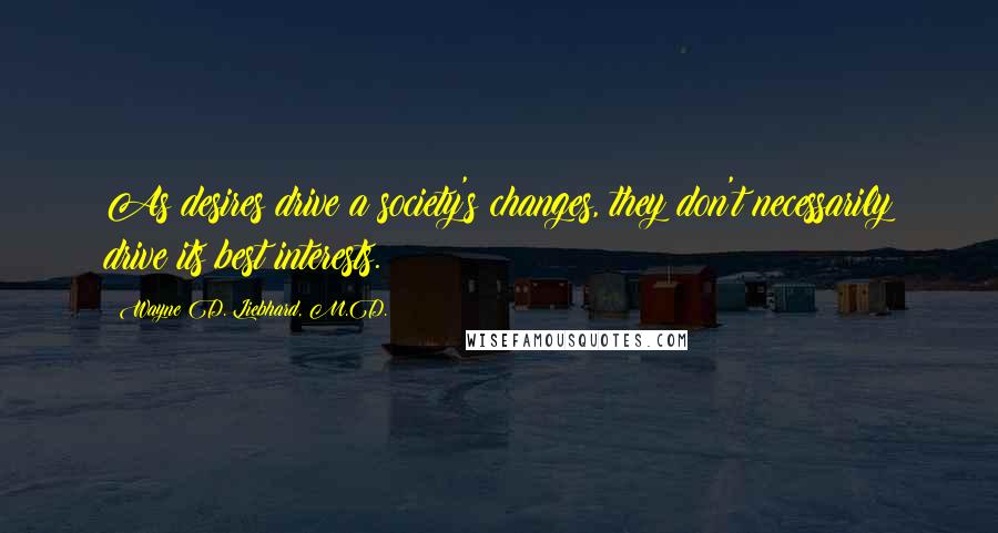 Wayne D. Liebhard, M.D. Quotes: As desires drive a society's changes, they don't necessarily drive its best interests.