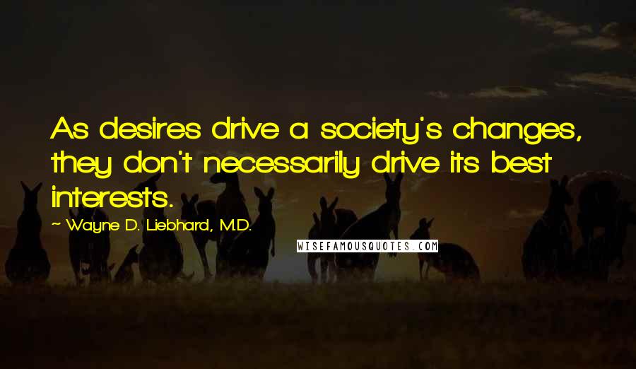 Wayne D. Liebhard, M.D. Quotes: As desires drive a society's changes, they don't necessarily drive its best interests.