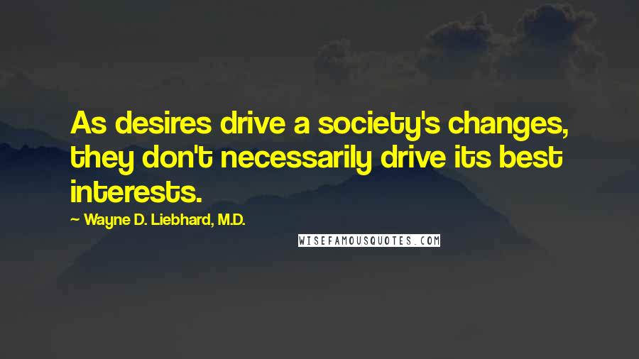 Wayne D. Liebhard, M.D. Quotes: As desires drive a society's changes, they don't necessarily drive its best interests.