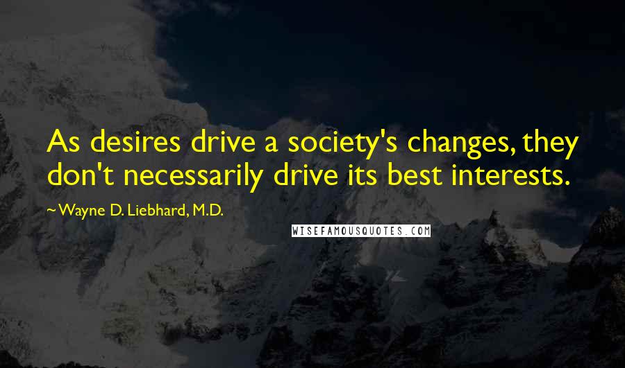 Wayne D. Liebhard, M.D. Quotes: As desires drive a society's changes, they don't necessarily drive its best interests.