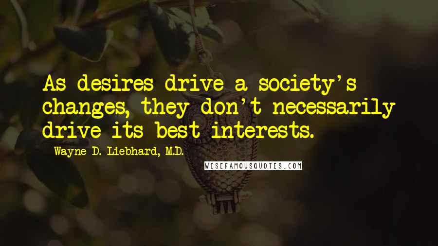 Wayne D. Liebhard, M.D. Quotes: As desires drive a society's changes, they don't necessarily drive its best interests.