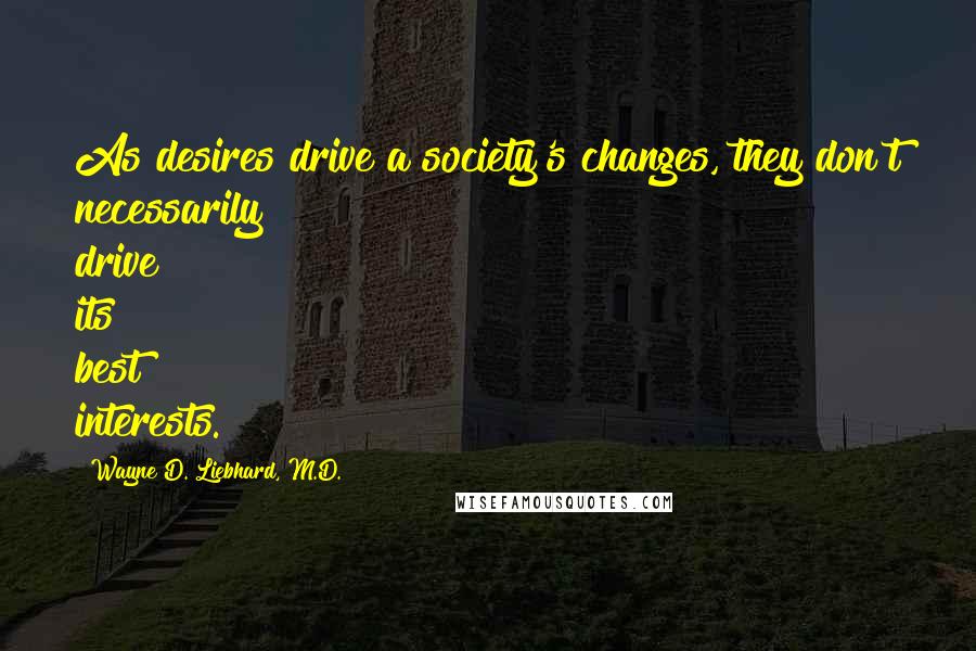 Wayne D. Liebhard, M.D. Quotes: As desires drive a society's changes, they don't necessarily drive its best interests.