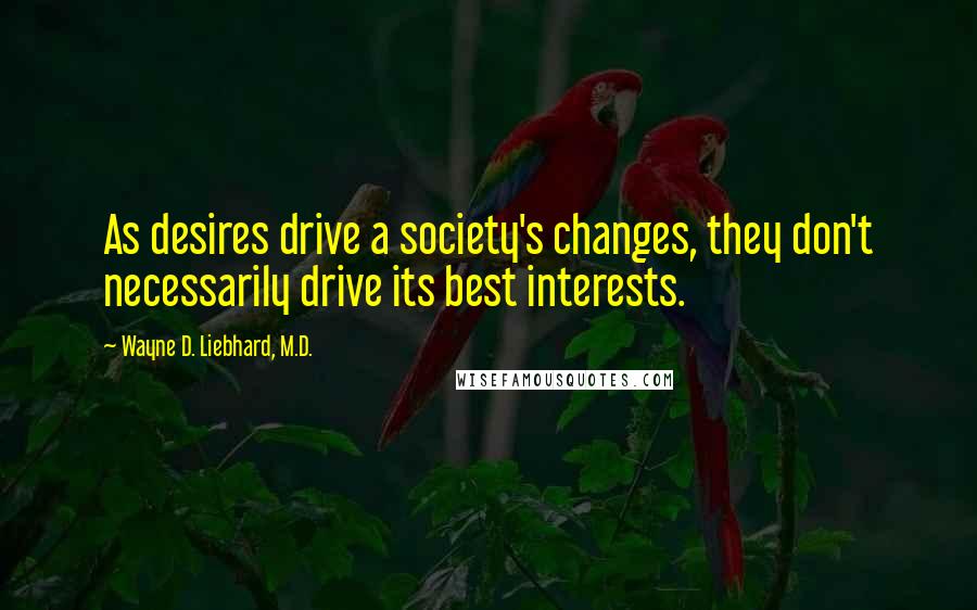 Wayne D. Liebhard, M.D. Quotes: As desires drive a society's changes, they don't necessarily drive its best interests.