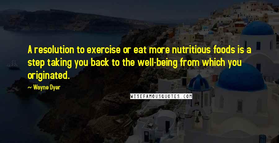 Wayne Dyer Quotes: A resolution to exercise or eat more nutritious foods is a step taking you back to the well-being from which you originated.