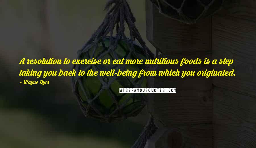 Wayne Dyer Quotes: A resolution to exercise or eat more nutritious foods is a step taking you back to the well-being from which you originated.