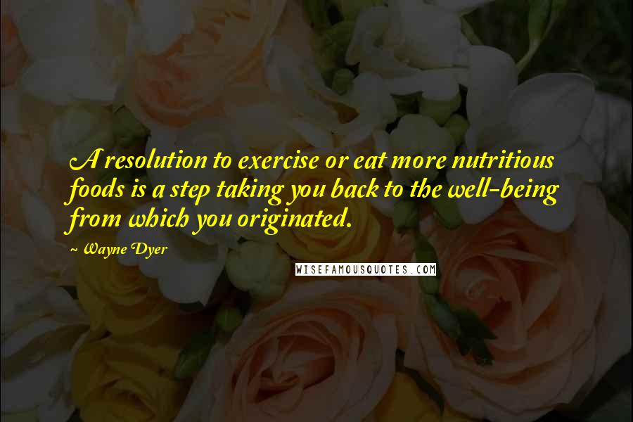 Wayne Dyer Quotes: A resolution to exercise or eat more nutritious foods is a step taking you back to the well-being from which you originated.