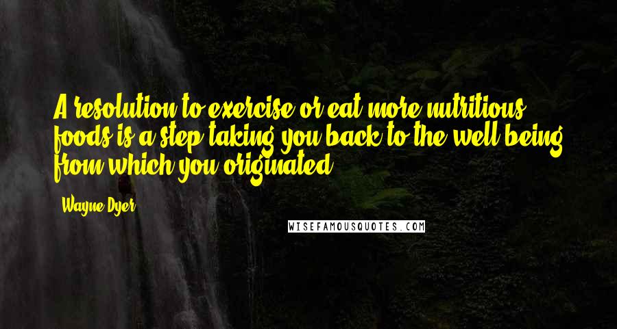 Wayne Dyer Quotes: A resolution to exercise or eat more nutritious foods is a step taking you back to the well-being from which you originated.