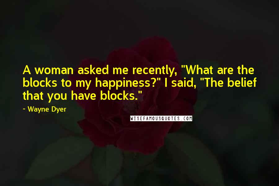 Wayne Dyer Quotes: A woman asked me recently, "What are the blocks to my happiness?" I said, "The belief that you have blocks."