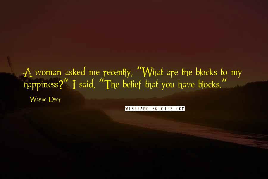 Wayne Dyer Quotes: A woman asked me recently, "What are the blocks to my happiness?" I said, "The belief that you have blocks."