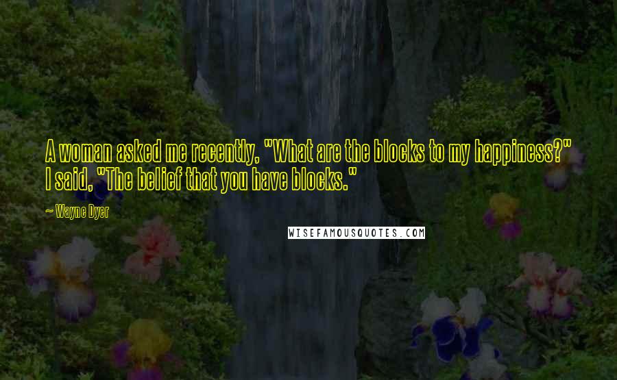 Wayne Dyer Quotes: A woman asked me recently, "What are the blocks to my happiness?" I said, "The belief that you have blocks."