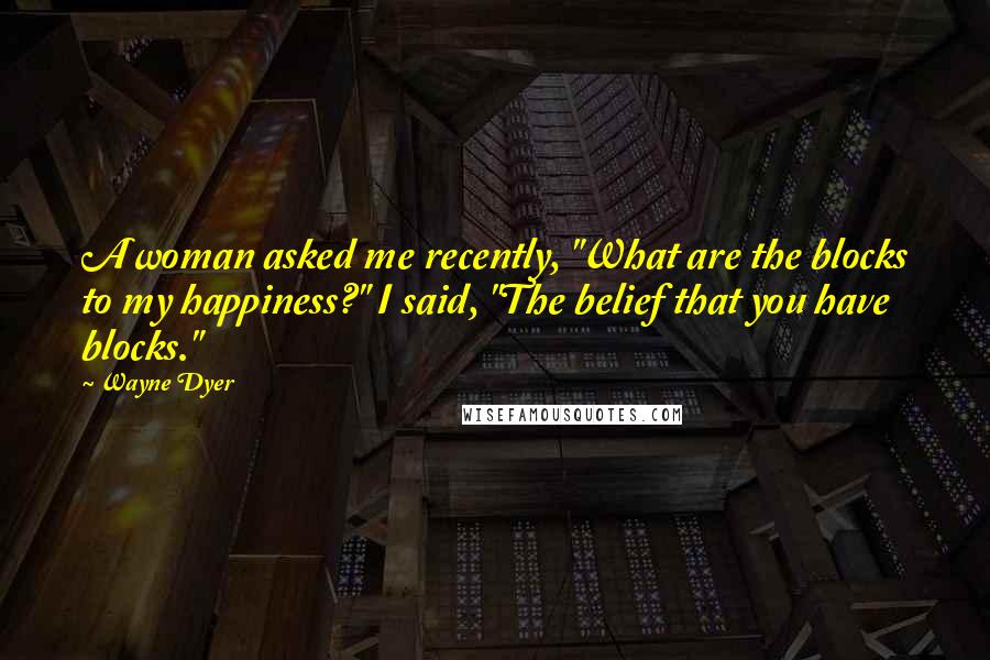 Wayne Dyer Quotes: A woman asked me recently, "What are the blocks to my happiness?" I said, "The belief that you have blocks."