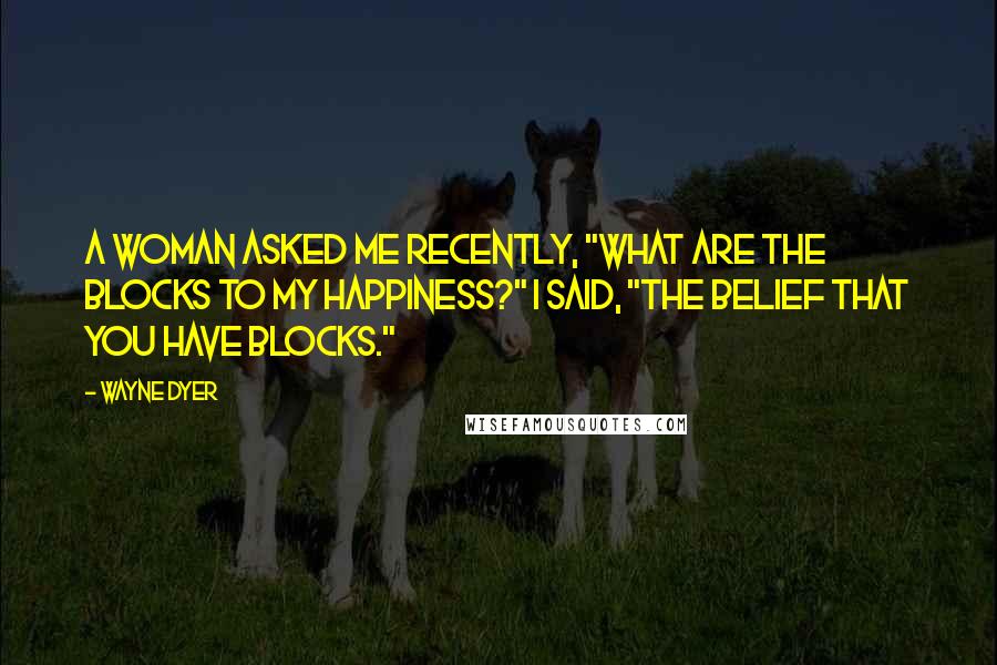 Wayne Dyer Quotes: A woman asked me recently, "What are the blocks to my happiness?" I said, "The belief that you have blocks."