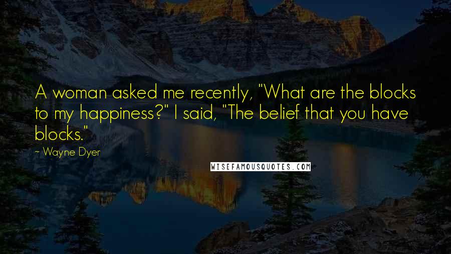 Wayne Dyer Quotes: A woman asked me recently, "What are the blocks to my happiness?" I said, "The belief that you have blocks."