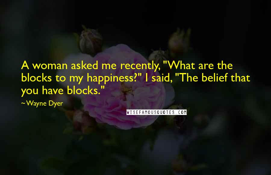 Wayne Dyer Quotes: A woman asked me recently, "What are the blocks to my happiness?" I said, "The belief that you have blocks."