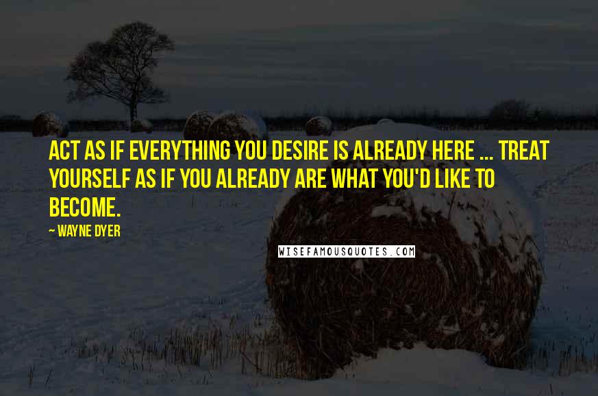 Wayne Dyer Quotes: Act as if everything you desire is already here ... treat yourself as if you already are what you'd like to become.