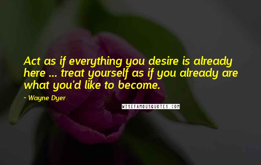 Wayne Dyer Quotes: Act as if everything you desire is already here ... treat yourself as if you already are what you'd like to become.
