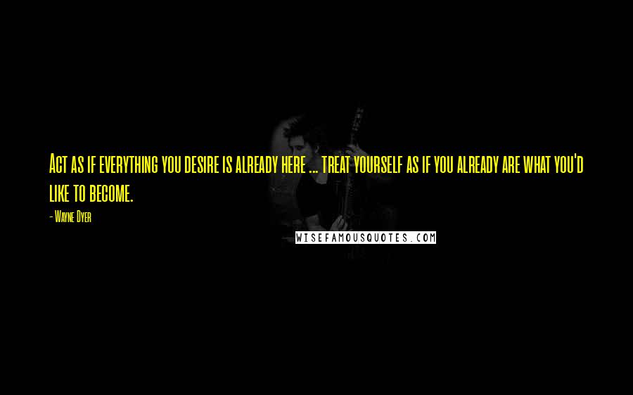 Wayne Dyer Quotes: Act as if everything you desire is already here ... treat yourself as if you already are what you'd like to become.