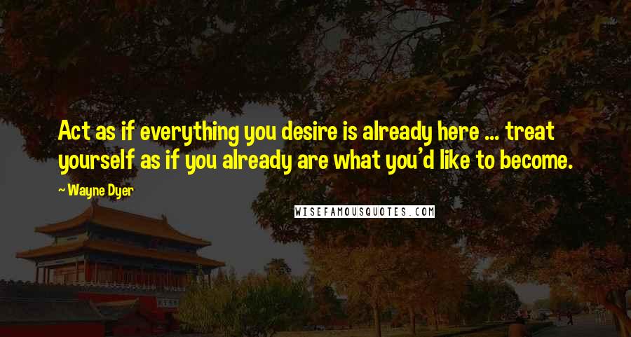 Wayne Dyer Quotes: Act as if everything you desire is already here ... treat yourself as if you already are what you'd like to become.