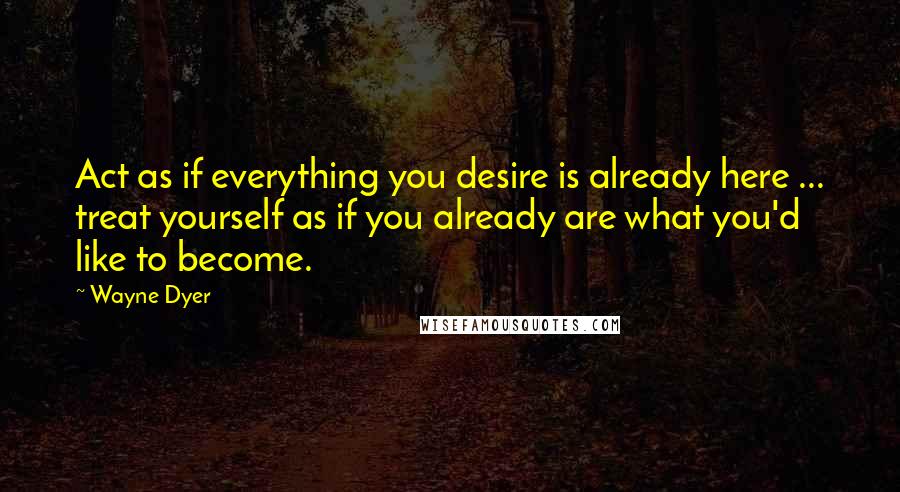 Wayne Dyer Quotes: Act as if everything you desire is already here ... treat yourself as if you already are what you'd like to become.