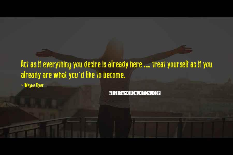 Wayne Dyer Quotes: Act as if everything you desire is already here ... treat yourself as if you already are what you'd like to become.