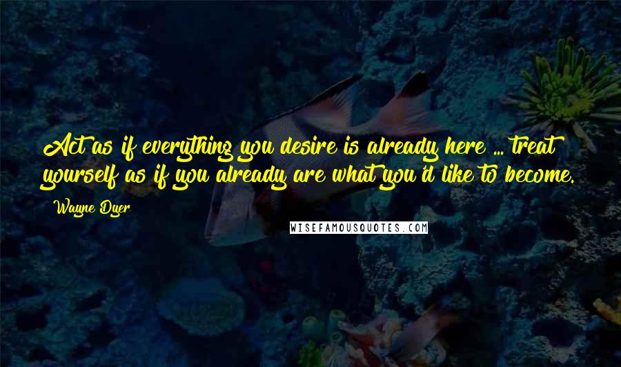 Wayne Dyer Quotes: Act as if everything you desire is already here ... treat yourself as if you already are what you'd like to become.