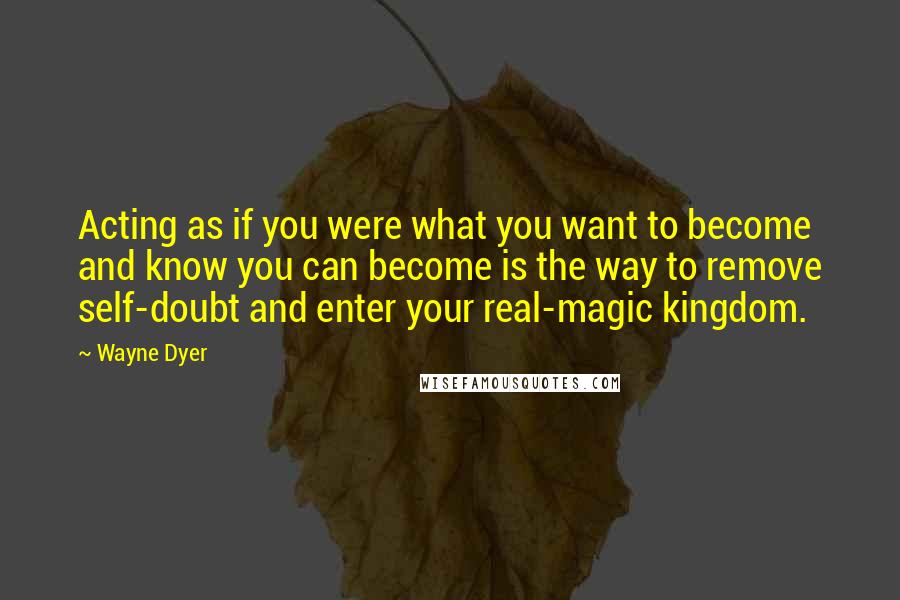Wayne Dyer Quotes: Acting as if you were what you want to become and know you can become is the way to remove self-doubt and enter your real-magic kingdom.
